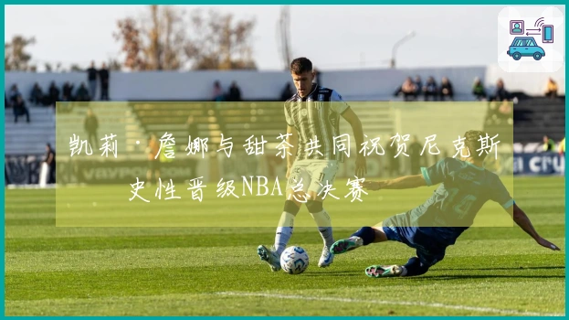 凯莉·詹娜与甜茶共同祝贺尼克斯历史性晋级NBA总决赛
