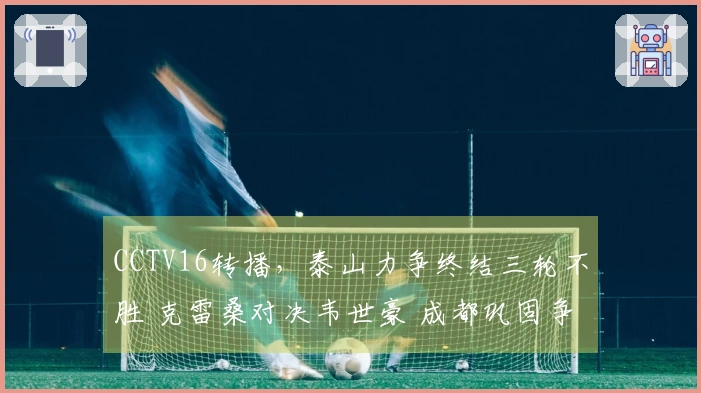 CCTV16转播，泰山力争终结三轮不胜 克雷桑对决韦世豪 成都巩固争冠领先地位